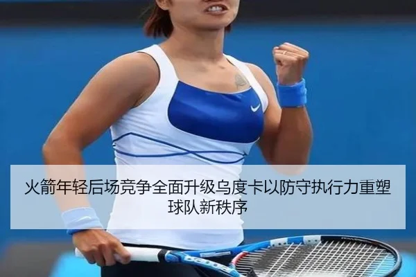火箭年轻后场竞争全面升级乌度卡以防守执行力重塑球队新秩序